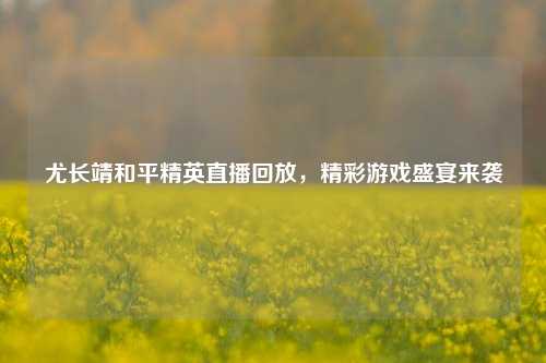 尤长靖和平精英直播回放,精彩游戏盛宴来袭