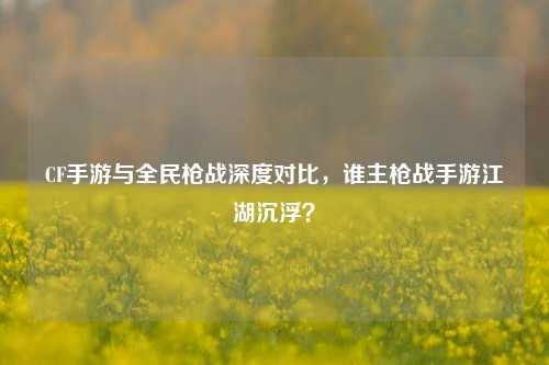 CF手游与全民枪战深度对比,谁主枪战手游江湖沉浮?