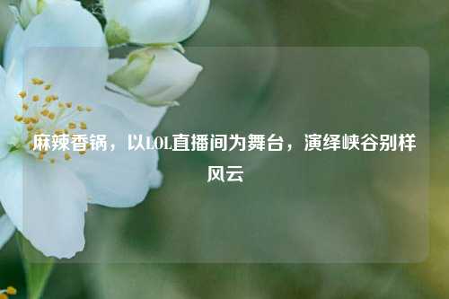 麻辣香锅,以LOL直播间为舞台,演绎峡谷别样风云