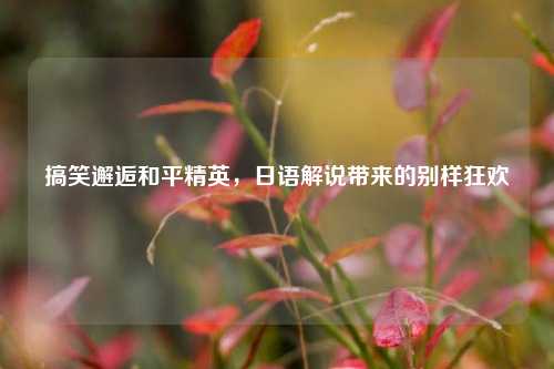 搞笑邂逅和平精英,日语解说带来的别样狂欢