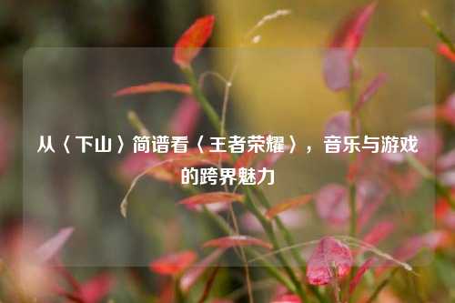 从〈下山〉简谱看〈王者荣耀〉,音乐与游戏的跨界魅力