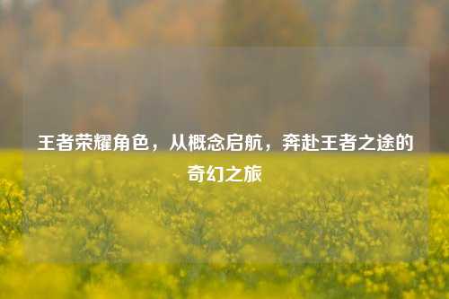 王者荣耀角色,从概念启航,奔赴王者之途的奇幻之旅