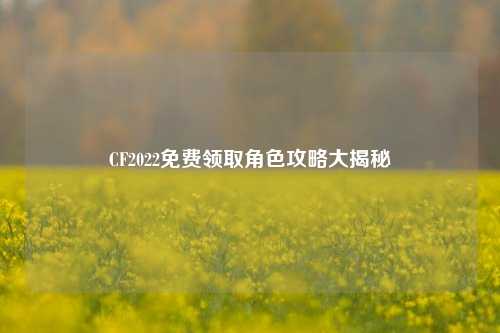 CF2022免费领取角色攻略大揭秘