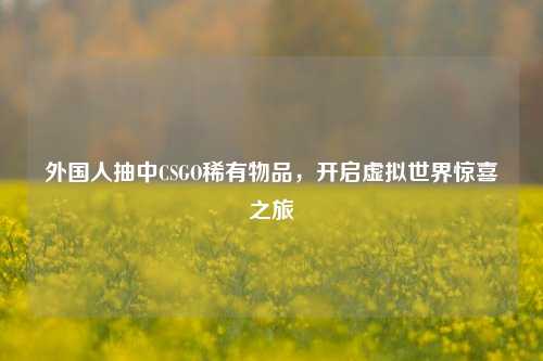 外国人抽中CSGO稀有物品,开启虚拟世界惊喜之旅