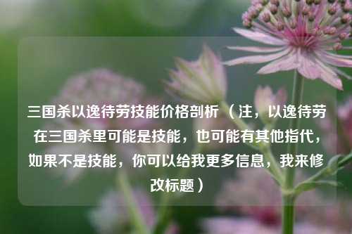三国杀以逸待劳技能价格剖析 (注,以逸待劳在三国杀里可能是技能,也可能有其他指代,如果不是技能,你可以给我更多信息,我来修改标题)