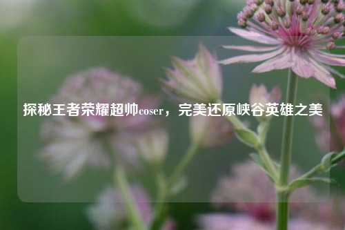 探秘王者荣耀超帅coser,完美还原峡谷英雄之美