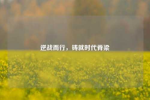逆战而行,铸就时代脊梁