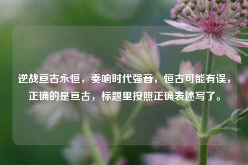 逆战亘古永恒,奏响时代强音,恒古可能有误,正确的是亘古,标题里按照正确表述写了。