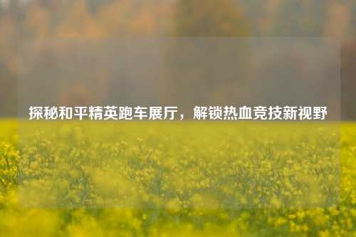 探秘和平精英跑车展厅,解锁热血竞技新视野