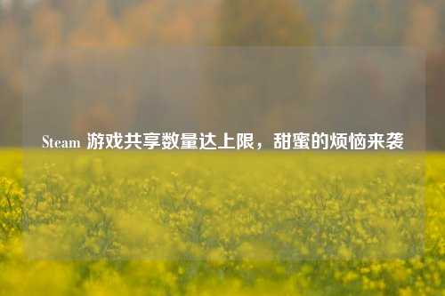 Steam 游戏共享数量达上限,甜蜜的烦恼来袭