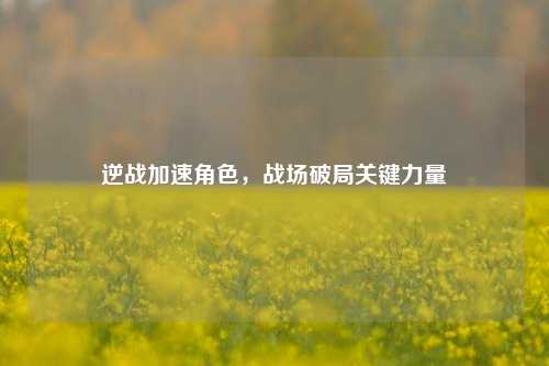逆战加速角色,战场破局关键力量