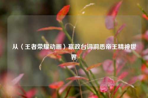 从〈王者荣耀动画〉嬴政台词洞悉帝王精神世界