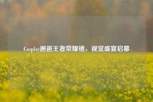 Cosplay邂逅王者荣耀镜,视觉盛宴启幕