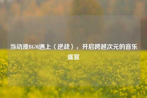 当动漫BGM遇上〈逆战〉,开启跨越次元的音乐盛宴