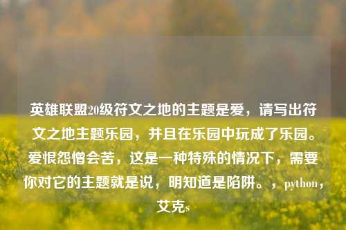 英雄联盟20级符文之地的主题是爱,请写出符文之地主题乐园,并且在乐园中玩成了乐园。爱恨怨憎会苦,这是一种特殊的情况下,需要你对它的主题就是说,明知道是陷阱。,python,艾克s