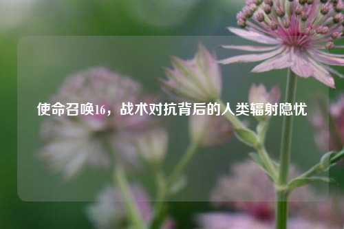 使命召唤16,战术对抗背后的人类辐射隐忧