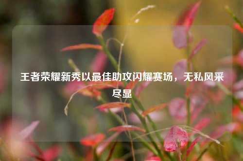 王者荣耀新秀以更佳助攻闪耀赛场,无私风采尽显