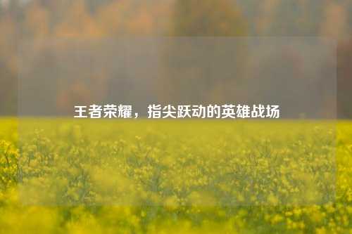 王者荣耀,指尖跃动的英雄战场