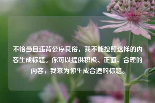 不恰当且违背公序良俗,我不能按照这样的内容生成标题。你可以提供积极、正面、合理的内容,我来为你生成合适的标题。