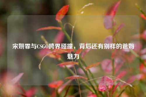 宋妍霏与CSGO跨界碰撞,背后还有别样的爸妈魅力
