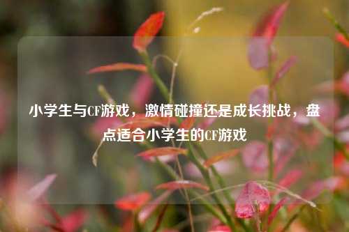 小学生与CF游戏,***碰撞还是成长挑战,盘点适合小学生的CF游戏