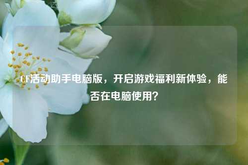 CF活动助手电脑版,开启游戏福利新体验,能否在电脑使用?