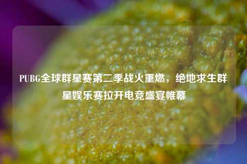 PUBG全球群星赛第二季战火重燃,绝地求生群星娱乐赛拉开电竞盛宴帷幕