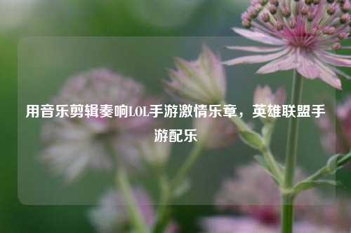 用音乐剪辑奏响LOL手游***乐章,英雄联盟手游配乐