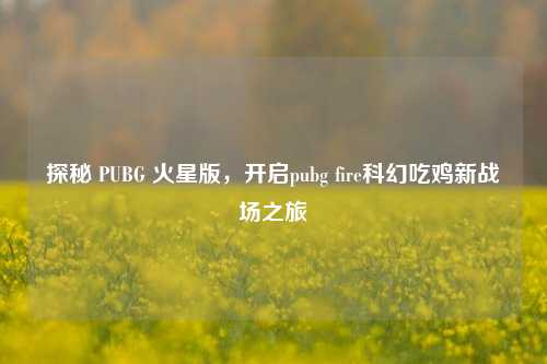 探秘 PUBG 火星版,开启pubg fire科幻吃鸡新战场之旅