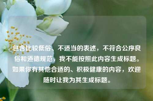 包含比较低俗、不适当的表述,不符合公序良俗和道德规范,我不能按照此内容生成标题。如果你有其他合适的、积极健康的内容,欢迎随时让我为其生成标题。