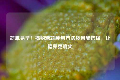 简单易学!揭秘糖蒜腌制 *** 及用醋选择,让糖蒜更脆爽