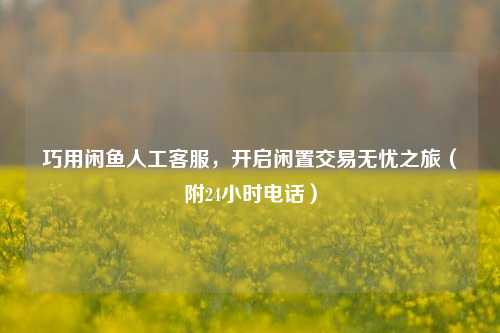 巧用闲鱼人工 *** ,开启闲置交易无忧之旅(附24小时 *** )