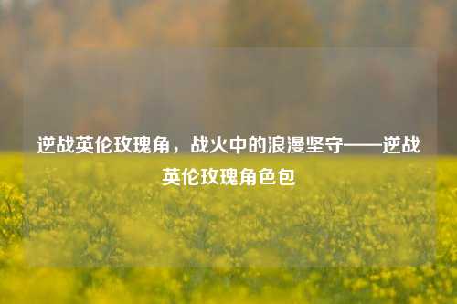 逆战英伦玫瑰角,战火中的浪漫坚守——逆战英伦玫瑰角色包
