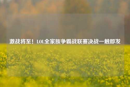 激战将至!LOL全家族争霸战联赛决战一触即发