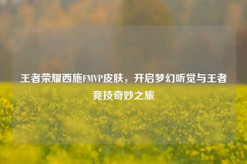 王者荣耀西施FMVP皮肤,开启梦幻听觉与王者竞技奇妙之旅