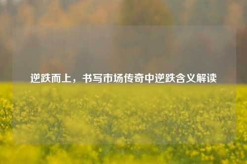 逆跌而上,书写市场传奇中逆跌含义解读