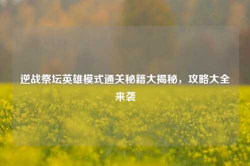 逆战祭坛英雄模式通关秘籍大揭秘,攻略大全来袭