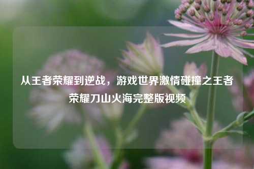 从王者荣耀到逆战,游戏世界***碰撞之王者荣耀刀山火海完整版视频