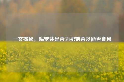 一文揭秘,海带芽是否为裙带菜及能否食用