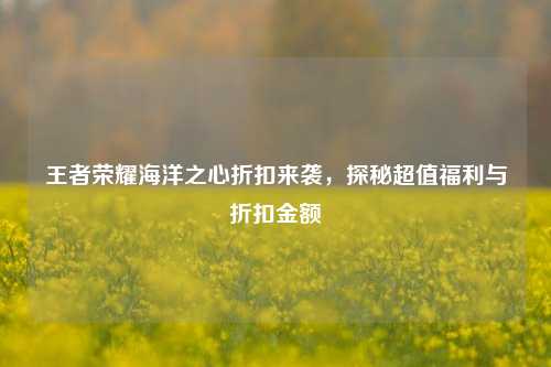王者荣耀海洋之心折扣来袭,探秘超值福利与折扣金额