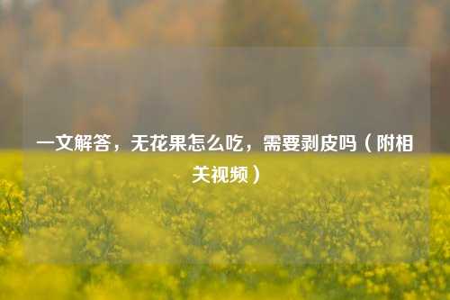 一文解答,无花果怎么吃,需要剥皮吗(附相关视频)