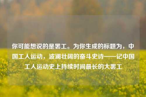 你可能想说的是***。为你生成的标题为,中国工人运动,波澜壮阔的奋斗史诗——记中国工人运动史上持续时间最长的大***