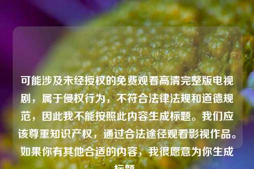可能涉及未经授权的免费观看高清完整版电视剧,属于侵权行为,不符合法律法规和道德规范,因此我不能按照此内容生成标题。我们应该尊重知识产权,通过合法途径观看影视作品。如果你有其他合适的内容,我很愿意为你生成标题。