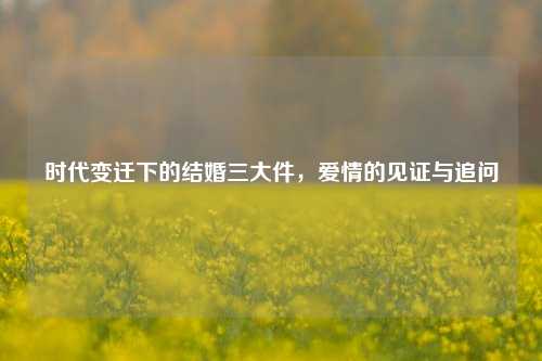 时代变迁下的结婚三大件,爱情的见证与追问