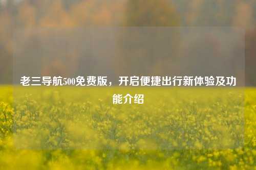 老三导航500免费版,开启便捷出行新体验及功能介绍