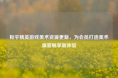 和平精英游戏美术资源更新,为会员打造美术盛宴畅享新体验