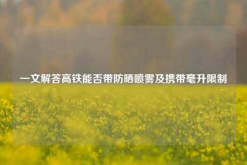 一文解答高铁能否带防晒喷雾及携带毫升限制