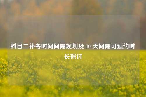 科目二补考时间间隔规划及 10 天间隔可预约时长探讨