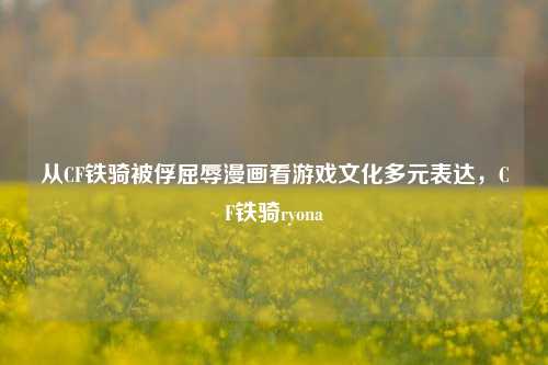 从CF铁骑被俘屈辱漫画看游戏文化多元表达,CF铁骑ryona