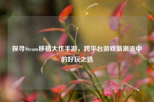 探寻Steam移植大作手游,跨平台游戏新潮流中的好玩之选